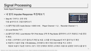 Signal Processing
23
Audio Signal Processing
• 내 방의 Impulse Response 측정해보기
• Step #3: 디바이스 관련 셋팅
다음 슬라이드의 그림과 함께 보기
• (1) 출력 채널 설정: Audio Device = ASIO 4 All ; Player Channel = 1,2 ; Recorder Channel = 1;
• (2) Level Monitor 켜기
• (3) 출력 장치 확인: Level Monitor 에서 Pink Noise 선택 후 Play Button 클릭하여 소리가 재생되고 녹음 중인
지 확인.
 재생: 스피커에서 소리가 들리는지 확인 & 녹음: 소리를 내서 Recorder의 바가 올라가는지 확인
 재생이나 녹음이 안될 시에 ASIO4ALL 인터페이스에서 전원 모양 버튼을 켜고 끄면서
재생과 녹음이 가능한 디바이스 찾기. 이전 단계에서 제어판 소리에서 사용으로 설정한 디바이스를 찾기!
Reference: Audio Toolbox Documentation- MathWorks 한국. (n.d.). https://kr.mathworks.com/help/audio/index.html?s_tid=CRUX_lftnav
 