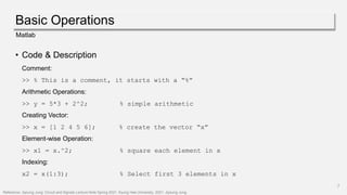 Basic Operations
7
Matlab
• Code & Description
Comment:
>> % This is a comment, it starts with a “%”
Arithmetic Operations:
>> y = 5*3 + 2^2; % simple arithmetic
Creating Vector:
>> x = [1 2 4 5 6]; % create the vector “x”
Element-wise Operation:
>> x1 = x.^2; % square each element in x
Indexing:
x2 = x(1:3); % Select first 3 elements in x
Reference: Jiyoung Jung. Circuit and Signals Lecture Note Spring 2021, Kyung Hee University, 2021. Jiyoung Jung.
 