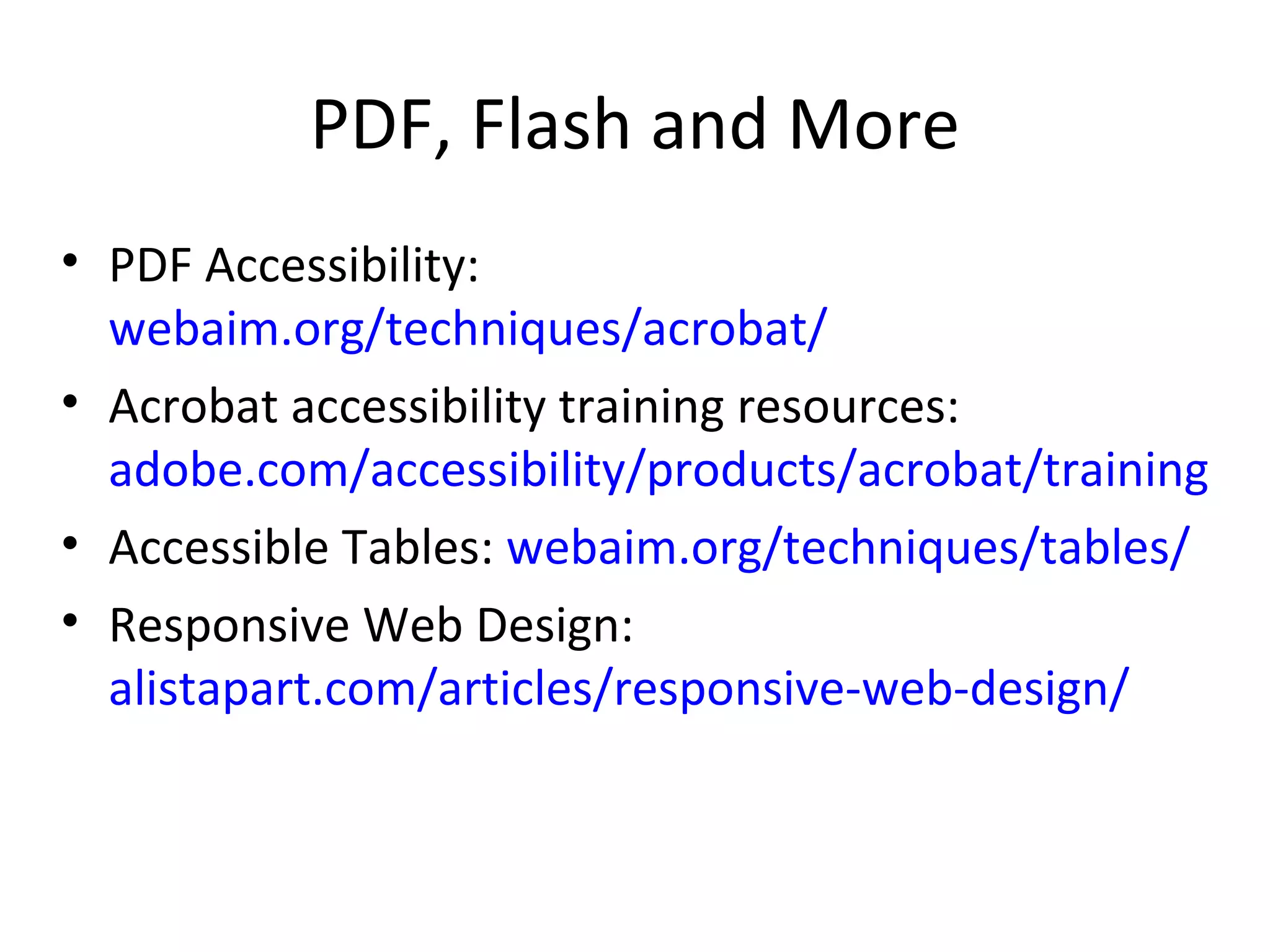 PDF, Flash and More PDF Accessibility:  webaim.org/techniques/acrobat/ Acrobat accessibility training resources:  adobe.com/accessibility/products/acrobat/training.html Accessible Tables:  webaim.org/techniques/tables/ Responsive Web Design:  alistapart.com/articles/responsive-web-design/ 