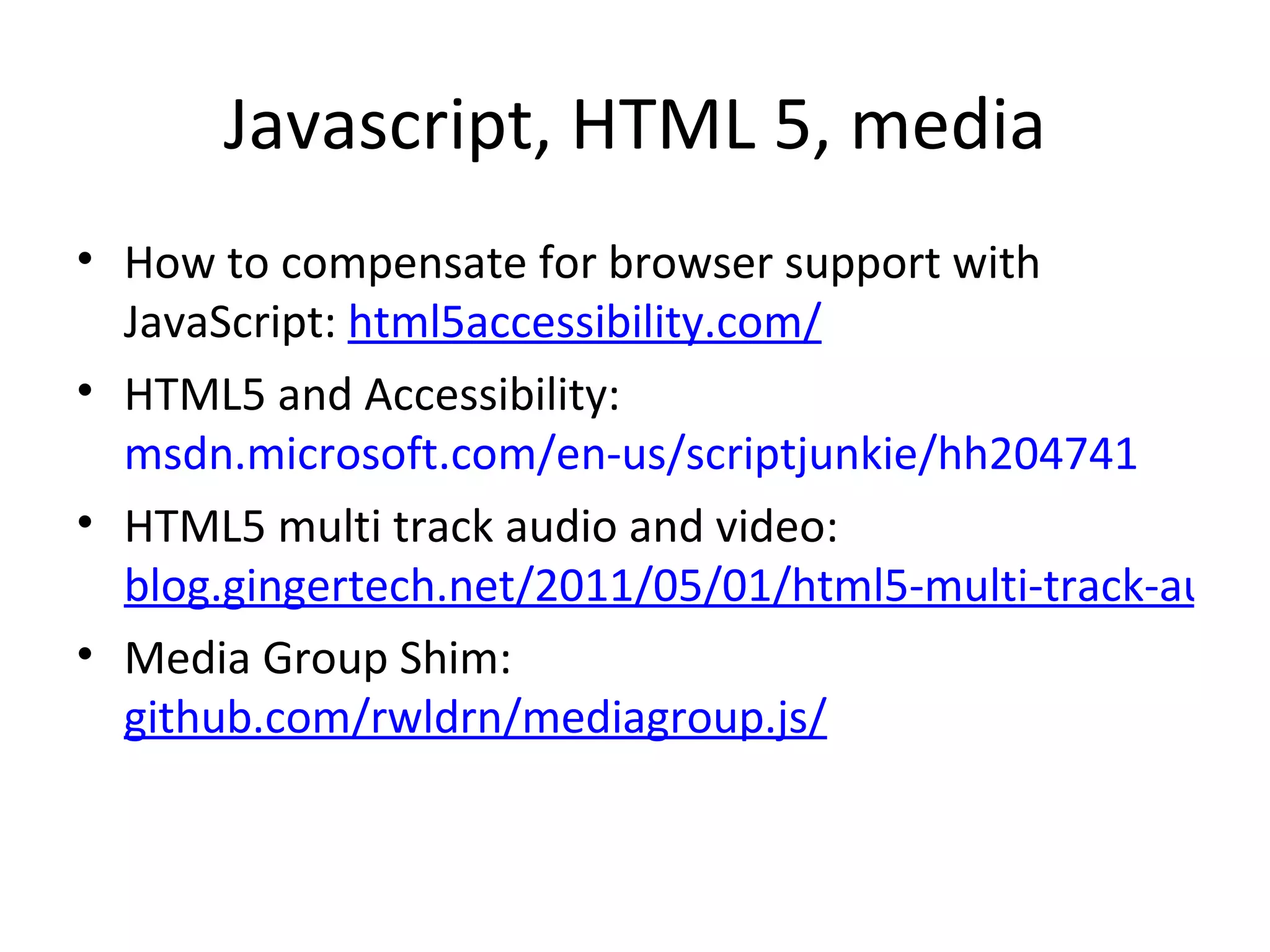 Javascript, HTML 5, media How to compensate for browser support with JavaScript:  html5accessibility.com/   HTML5 and Accessibility:  msdn.microsoft.com/en-us/scriptjunkie/hh204741 HTML5 multi track audio and video:  blog.gingertech.net/2011/05/01/html5-multi-track-audio-or-video/ Media Group Shim:  github.com/rwldrn/mediagroup.js/ 
