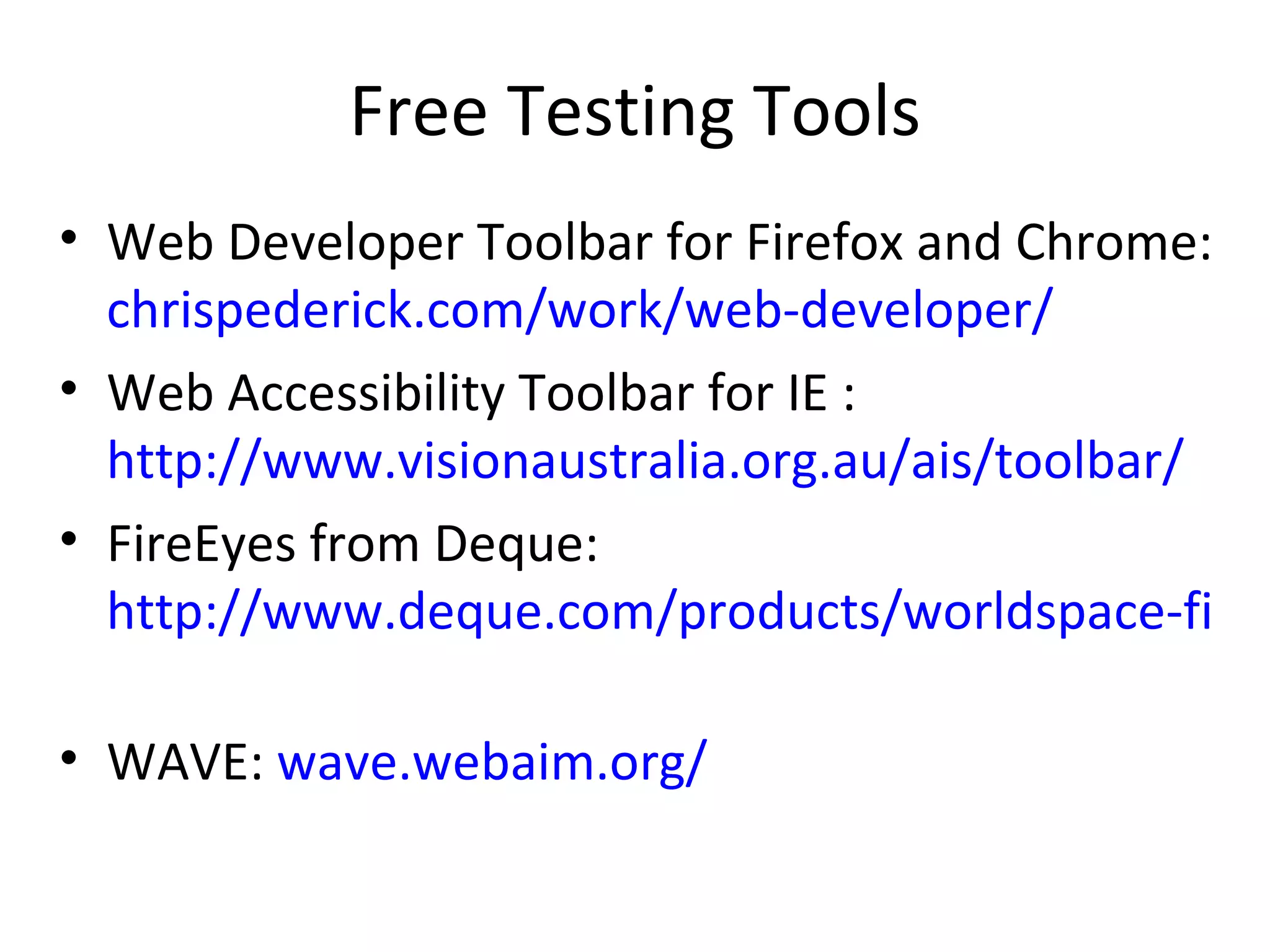 Free Testing Tools Web Developer Toolbar for Firefox and Chrome:  chrispederick.com/work/web-developer/ Web Accessibility Toolbar for IE :  http://www.visionaustralia.org.au/ais/toolbar/ FireEyes from Deque:  http://www.deque.com/products/worldspace-fireeyes/download-worldspace-fireeyes   WAVE:  wave.webaim.org/ 