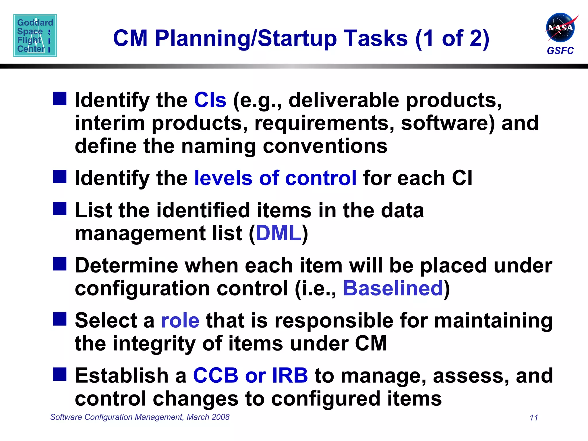 CM Planning/Startup Tasks (1 of 2) Identify the  CIs  (e.g., deliverable products, interim products, requirements, software) and define the naming conventions Identify the  levels of control  for each CI List the identified items in the data management list ( DML ) Determine when each item will be placed under configuration control (i.e.,  Baselined ) Select a  role  that is responsible for maintaining the integrity of items under CM Establish a  CCB   or IRB  to manage, assess, and control changes to configured items 