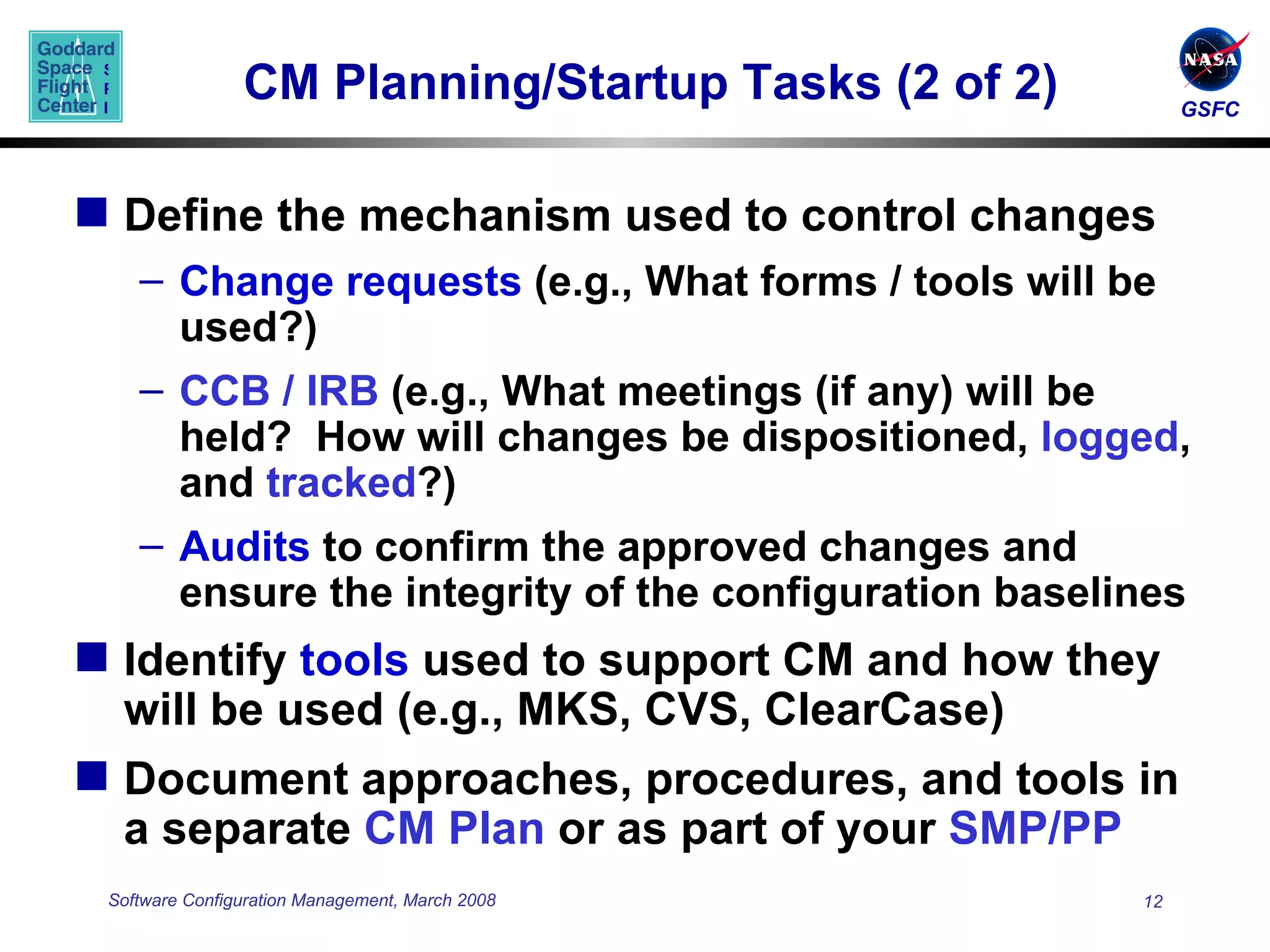 CM Planning/Startup Tasks (2 of 2) Define the mechanism used to control changes Change requests  (e.g., What forms / tools will be used?)  CCB / IRB  (e.g., What meetings (if any) will be held?  How will changes be dispositioned,  logged , and  tracked ?) Audits  to confirm the approved changes and ensure the integrity of the configuration baselines Identify  tools  used to support CM and how they will be used (e.g., MKS, CVS, ClearCase) Document approaches, procedures, and tools in a separate  CM Plan  or as part of your  SMP/PP 