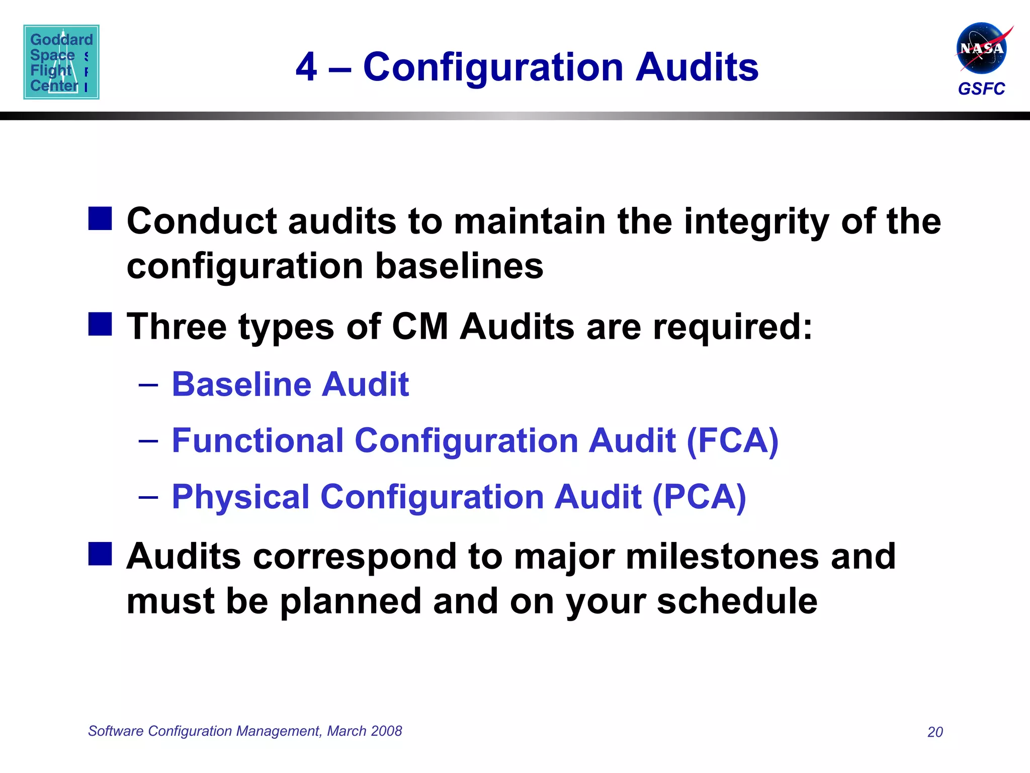 4 – Configuration Audits Conduct audits to maintain the integrity of the configuration baselines Three types of CM Audits are required: Baseline Audit Functional Configuration Audit (FCA) Physical Configuration Audit (PCA) Audits correspond to major milestones and must be planned and on your schedule 