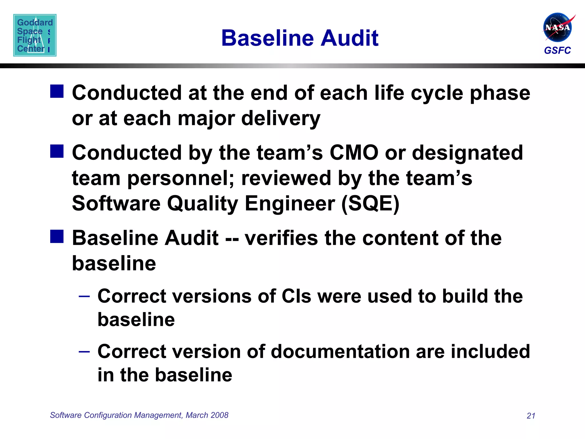 Baseline Audit Conducted at the end of each life cycle phase or at each major delivery  Conducted by the team’s CMO or designated team personnel; reviewed by the team’s Software Quality Engineer (SQE) Baseline Audit -- verifies the content of the baseline Correct versions of CIs were used to build the baseline Correct version of documentation are included in the baseline 