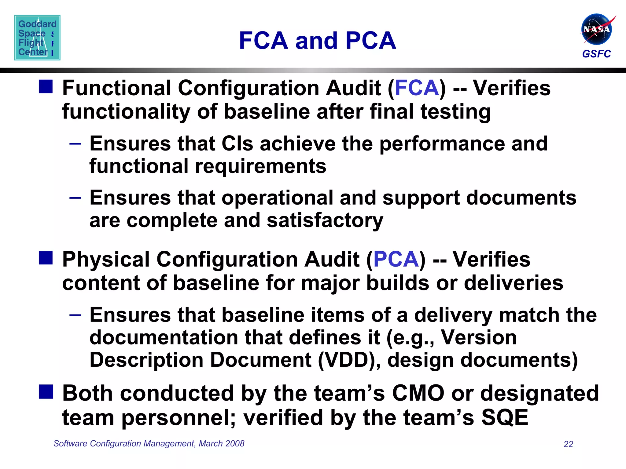 FCA and PCA  Functional Configuration Audit ( FCA ) -- Verifies functionality of baseline after final testing Ensures that CIs achieve the performance and functional requirements Ensures that operational and support documents are complete and satisfactory Physical Configuration Audit ( PCA ) -- Verifies content of baseline for major builds or deliveries Ensures that baseline items of a delivery match the documentation that defines it (e.g., Version Description Document (VDD), design documents) Both conducted by the team’s CMO or designated team personnel; verified by the team’s SQE 