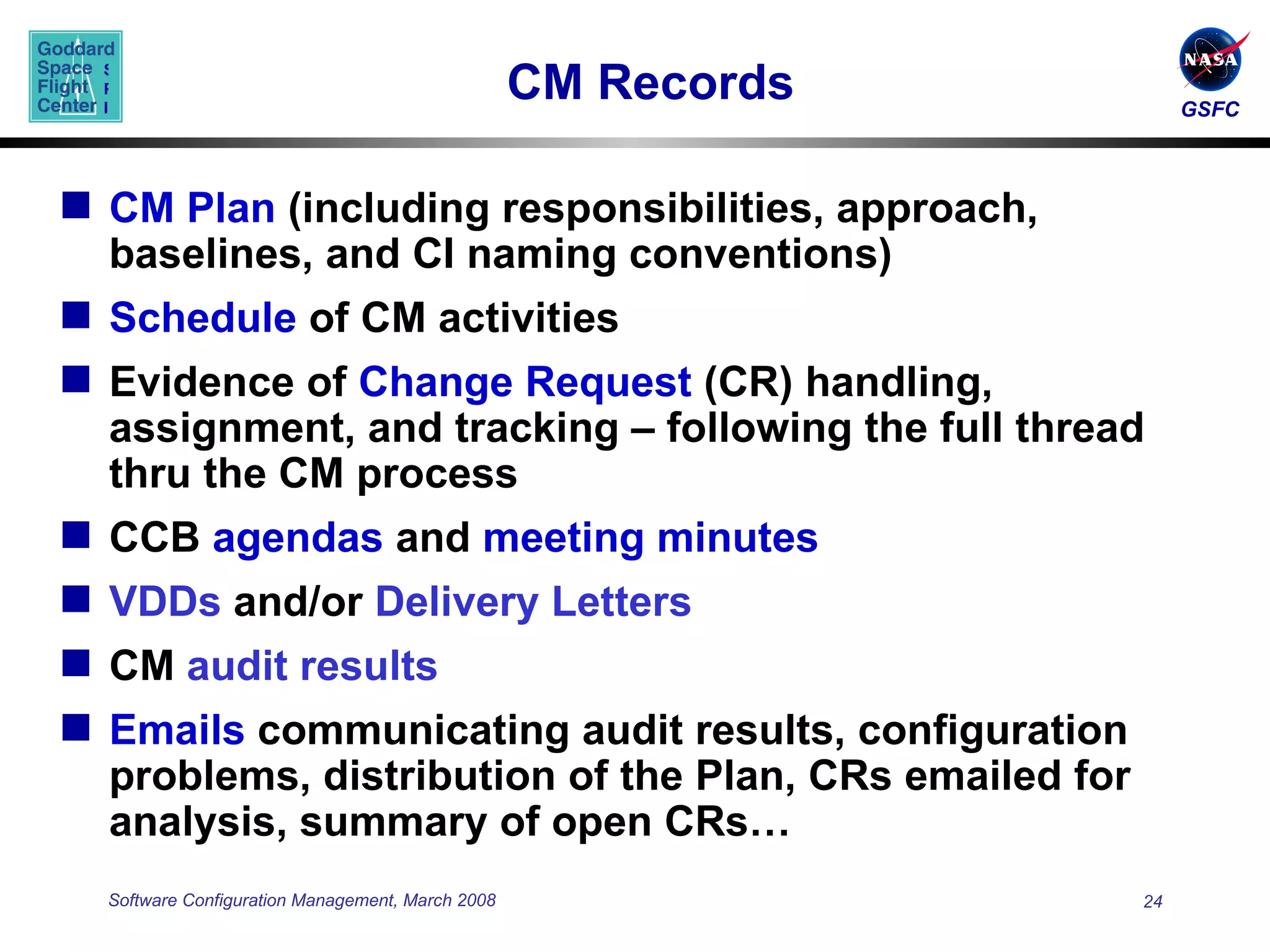 CM Records CM Plan  (including responsibilities, approach, baselines, and CI naming conventions) Schedule  of CM activities Evidence of  Change Request  (CR) handling, assignment, and tracking – following the full thread thru the CM process CCB  agendas  and  meeting minutes   VDDs  and/or  Delivery Letters CM  audit results Emails  communicating audit results, configuration problems, distribution of the Plan, CRs emailed for analysis, summary of open CRs… 