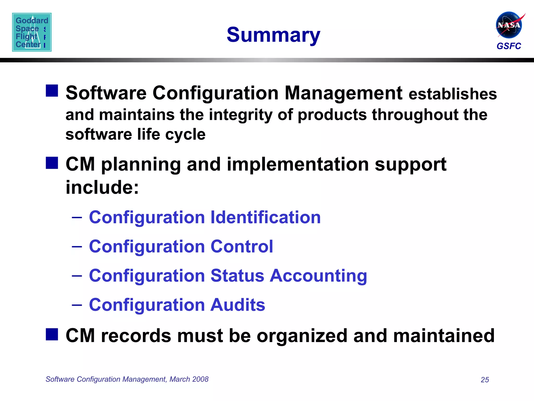 Summary Software Configuration Management   establishes and maintains the integrity of products throughout the software life cycle CM planning and implementation support include: Configuration Identification Configuration Control Configuration Status Accounting Configuration Audits CM records must be organized and maintained 