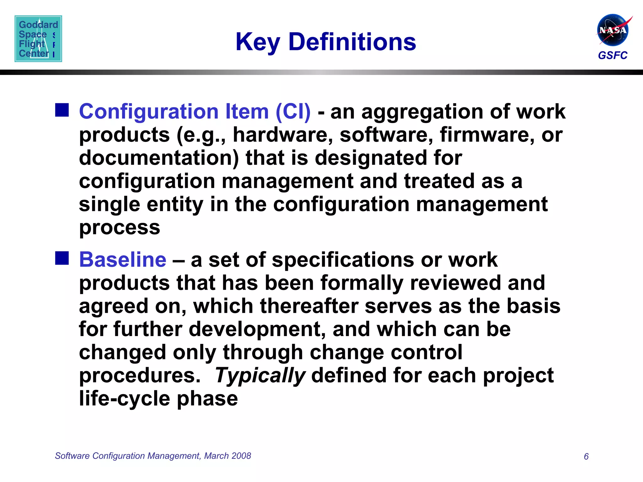 Key Definitions  Configuration Item (CI)  - an aggregation of work products (e.g., hardware, software, firmware, or documentation) that is designated for configuration management and treated as a single entity in the configuration management process Baseline  – a set of specifications or work products that has been formally reviewed and agreed on, which thereafter serves as the basis for further development, and which can be changed only through change control procedures.  Typically  defined for each project life-cycle phase  