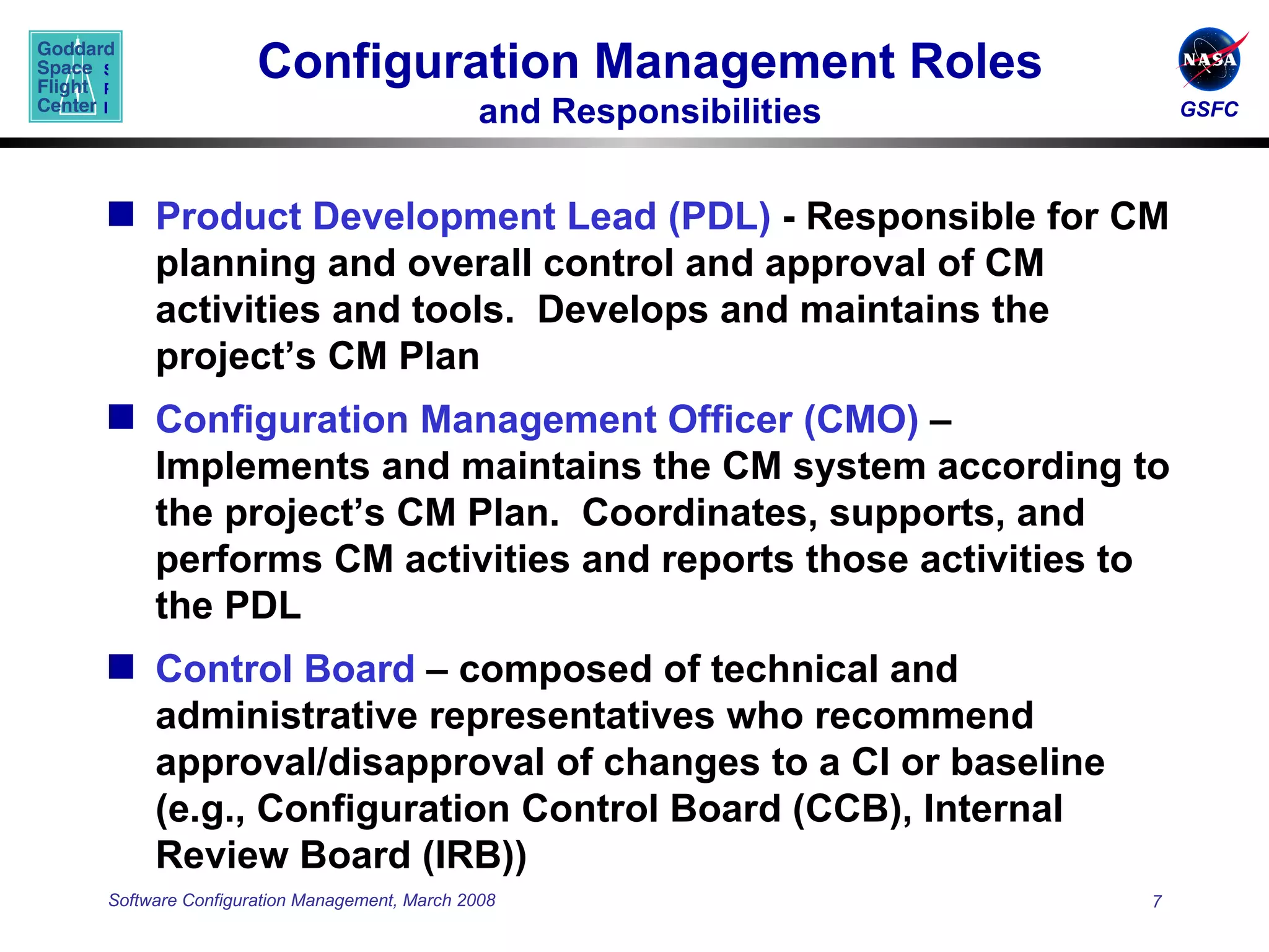 Configuration Management Roles and Responsibilities Product Development Lead (PDL)  - Responsible for CM planning and overall control and approval of CM activities and tools.  Develops and maintains the project’s CM Plan Configuration Management Officer (CMO)  – Implements and maintains the CM system according to the project’s CM Plan.  Coordinates, supports, and performs CM activities and reports those activities to the PDL Control Board  – composed of technical and  administrative representatives who recommend approval/disapproval of changes to a CI or baseline (e.g., Configuration Control Board (CCB), Internal Review Board (IRB)) 