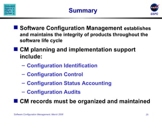 Summary Software Configuration Management   establishes and maintains the integrity of products throughout the software life cycle CM planning and implementation support include: Configuration Identification Configuration Control Configuration Status Accounting Configuration Audits CM records must be organized and maintained 