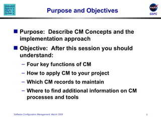 Purpose and Objectives Purpose:  Describe CM Concepts and the implementation approach Objective:  After this session you should understand: Four key functions of CM How to apply CM to your project Which CM records to maintain Where to find additional information on CM processes and tools 