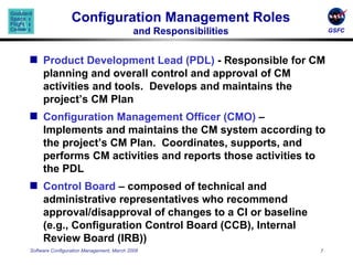 Configuration Management Roles and Responsibilities Product Development Lead (PDL)  - Responsible for CM planning and overall control and approval of CM activities and tools.  Develops and maintains the project’s CM Plan Configuration Management Officer (CMO)  – Implements and maintains the CM system according to the project’s CM Plan.  Coordinates, supports, and performs CM activities and reports those activities to the PDL Control Board  – composed of technical and  administrative representatives who recommend approval/disapproval of changes to a CI or baseline (e.g., Configuration Control Board (CCB), Internal Review Board (IRB)) 