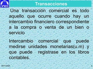 05/11/2024 3
3
Transacciones
Una transacción comercial es todo
aquello que ocurre cuando hay un
intercambio financiero correspondiente
a la compra o venta de un bien o
servicio
Intercambio comercial que puede
medirse unidades monetarias(u.m) y
que puede registrase en los libros
contables.
 