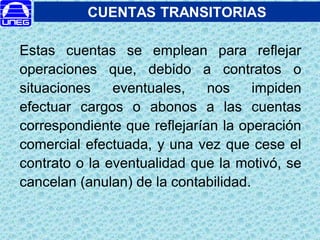 CUENTAS TRANSITORIAS
Estas cuentas se emplean para reflejar
operaciones que, debido a contratos o
situaciones eventuales, nos impiden
efectuar cargos o abonos a las cuentas
correspondiente que reflejarían la operación
comercial efectuada, y una vez que cese el
contrato o la eventualidad que la motivó, se
cancelan (anulan) de la contabilidad.
 