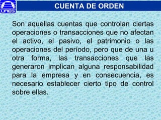 CUENTA DE ORDEN
Son aquellas cuentas que controlan ciertas
operaciones o transacciones que no afectan
el activo, el pasivo, el patrimonio o las
operaciones del período, pero que de una u
otra forma, las transacciones que las
generaron implican alguna responsabilidad
para la empresa y en consecuencia, es
necesario establecer cierto tipo de control
sobre ellas.
 