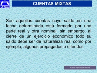 CUENTAS MIXTAS
Son aquellas cuentas cuyo saldo en una
fecha determinada está formado por una
parte real y otra nominal, sin embargo, al
cierre de un ejercicio económico todo su
saldo debe ser de naturaleza real como por
ejemplo, algunos prepagados o diferidos
Fuente: Fernando Catacora
 