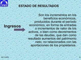 05/11/2024 9
Son los incrementos en los
beneficios económicos,
producidos durante el período
económico, en forma de entradas
o incrementos de valor de los
activos, o bien como decrementos
de las deudas, que dan como
resultado aumentos del patrimonio
neto, no relacionados con las
aportaciones de los propietarios.
Ingresos
ESTADO DE RESULTADOS
9
 