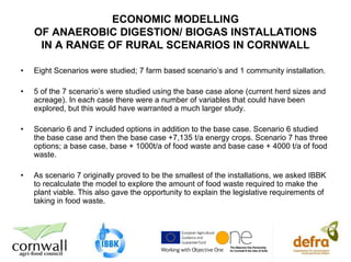 ECONOMIC MODELLING
    OF ANAEROBIC DIGESTION/ BIOGAS INSTALLATIONS
     IN A RANGE OF RURAL SCENARIOS IN CORNWALL

•   Eight Scenarios were studied; 7 farm based scenario’s and 1 community installation.

•   5 of the 7 scenario’s were studied using the base case alone (current herd sizes and
    acreage). In each case there were a number of variables that could have been
    explored, but this would have warranted a much larger study.

•   Scenario 6 and 7 included options in addition to the base case. Scenario 6 studied
    the base case and then the base case +7,135 t/a energy crops. Scenario 7 has three
    options; a base case, base + 1000t/a of food waste and base case + 4000 t/a of food
    waste.

•   As scenario 7 originally proved to be the smallest of the installations, we asked IBBK
    to recalculate the model to explore the amount of food waste required to make the
    plant viable. This also gave the opportunity to explain the legislative requirements of
    taking in food waste.
 