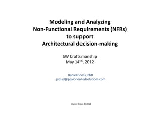 Modeling and Analyzing
Non-Functional Requirements (NFRs)
            to support
   Architectural decision-making

            SW Craftsmanship
             May 14th, 2012

               Daniel Gross, PhD
        grossd@goalorientedsolutions.com




                  Daniel Gross © 2012
 
