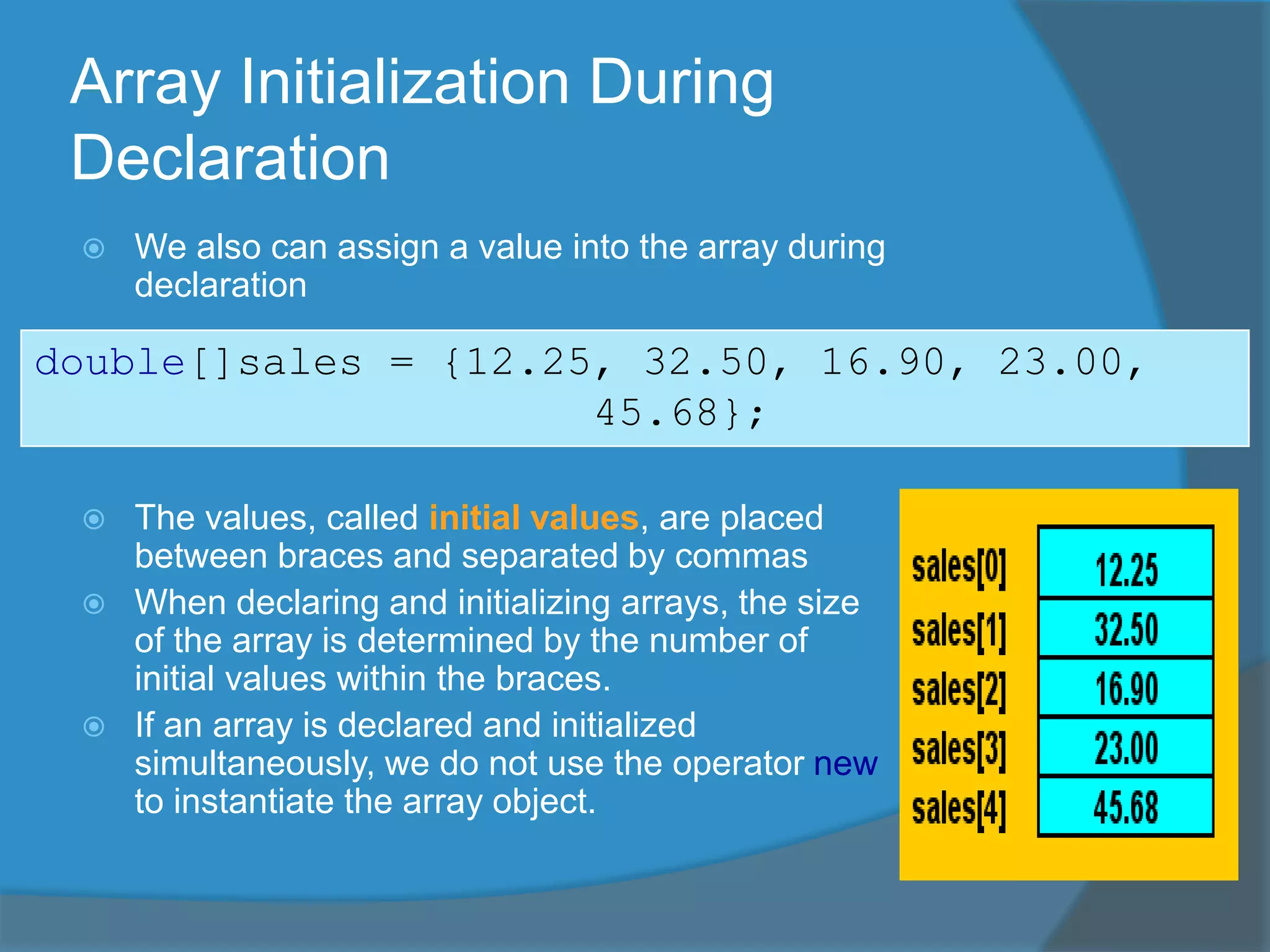 Array Initialization During
Declaration
 We also can assign a value into the array during
declaration
 The values, called initial values, are placed
between braces and separated by commas
 When declaring and initializing arrays, the size
of the array is determined by the number of
initial values within the braces.
 If an array is declared and initialized
simultaneously, we do not use the operator new
to instantiate the array object.
double[]sales = {12.25, 32.50, 16.90, 23.00,
45.68};
 
