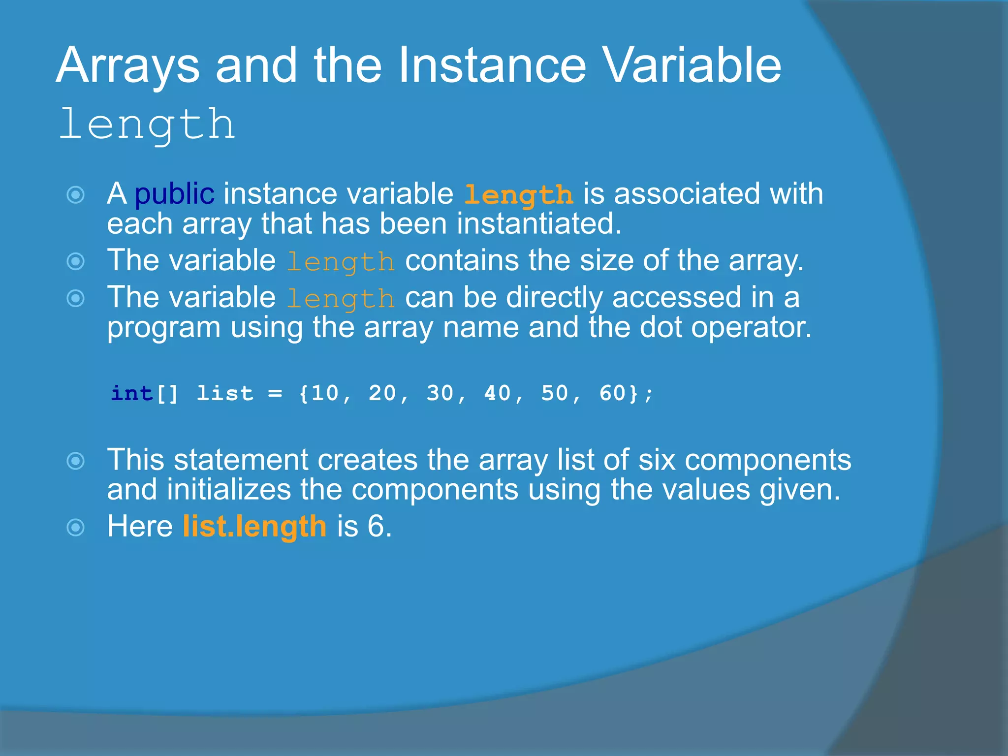 Arrays and the Instance Variable
length
 A public instance variable length is associated with
each array that has been instantiated.
 The variable length contains the size of the array.
 The variable length can be directly accessed in a
program using the array name and the dot operator.
int[] list = {10, 20, 30, 40, 50, 60};
 This statement creates the array list of six components
and initializes the components using the values given.
 Here list.length is 6.
 