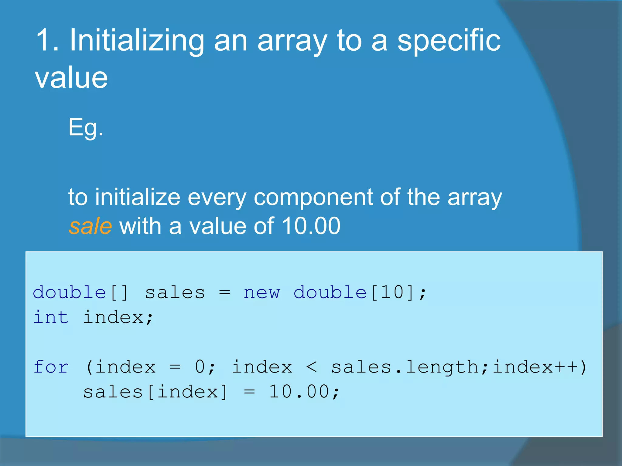 1. Initializing an array to a specific
value
Eg.
to initialize every component of the array
sale with a value of 10.00
double[] sales = new double[10];
int index;
for (index = 0; index < sales.length;index++)
sales[index] = 10.00;
 