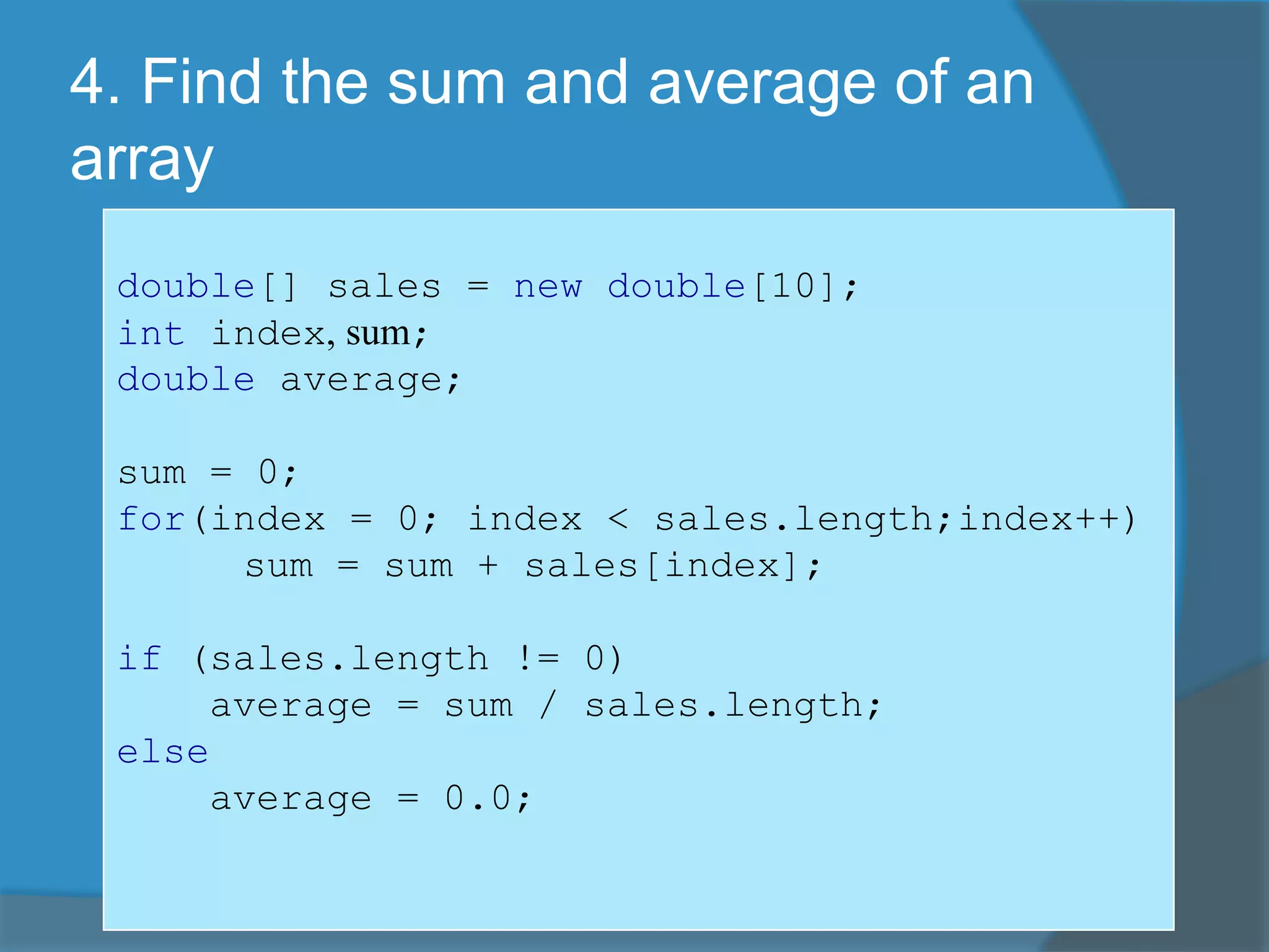 4. Find the sum and average of an
array
double[] sales = new double[10];
int index, sum;
double average;
sum = 0;
for(index = 0; index < sales.length;index++)
sum = sum + sales[index];
if (sales.length != 0)
average = sum / sales.length;
else
average = 0.0;
 