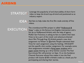 AIRBNB
STRATEGY:
IDEA:
EXECUTION:
Leverage the popularity of and share-ability of short form
video to keep the brand top-of-mind and positioned as an
industry expert.
Ask fans to help make the ﬁrst ﬁlm made entirely ofVine
videos.
The crowdsourced ﬁlm project is called “Hollywood &
Vines,” a play on the famous Los Angeles intersection and a
hat tip to Holllywood.Airbnb, with the help of agency
Mullen San Francisco, is asking its fans to submit their best
Vines to be a part of the travel- and adventure-themed
short ﬁlm.Through Aug. 25,Airbnb posted a new shot
assignment via Twitter at @airbnb. People submitted their
Vines for each assignment using the hashtag  #AirbnbHV
and the speciﬁc shot number assignment. For example, some
shot assignments included a ﬂying paper airplane and a
paper towel cleaning up a dirty kitchen counter.The ﬁnal
four-minute ﬁlm will premier on Sept. 12 on the Sundance
Channel. Everyone whoseVine makes it into the ﬁnal
product will receive $100 in Airbnb credit as a thank you for
participating and sharing their stories.
Source
 
