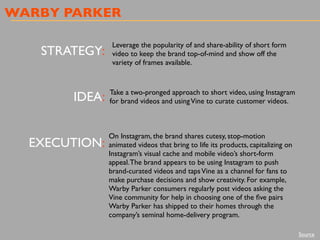 WARBY PARKER
STRATEGY:
IDEA:
EXECUTION:
Leverage the popularity of and share-ability of short form
video to keep the brand top-of-mind and show off the
variety of frames available.
Take a two-pronged approach to short video, using Instagram
for brand videos and usingVine to curate customer videos.
On Instagram, the brand shares cutesy, stop-motion
animated videos that bring to life its products, capitalizing on
Instagram’s visual cache and mobile video’s short-form
appeal.The brand appears to be using Instagram to push
brand-curated videos and tapsVine as a channel for fans to
make purchase decisions and show creativity. For example,
Warby Parker consumers regularly post videos asking the
Vine community for help in choosing one of the ﬁve pairs
Warby Parker has shipped to their homes through the
company’s seminal home-delivery program.
Source
 