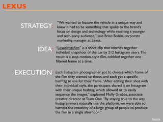 LEXUS
STRATEGY:
IDEA:
EXECUTION:
“We wanted to feature the vehicle in a unique way and
knew it had to be something that spoke to the brand’s
focus on design and technology while reaching a younger
and tech-savvy audience,” said Brian Bolain, corporate
marketing manager at Lexus.
“LexusInstaﬁlm” is a short clip that stitches together
individual snapshots of the car by 212 Instagram users.The
result is a stop-motion-style ﬁlm, cobbled together one
ﬁltered frame at a time.
Each Instagram photographer got to choose which frame of
the ﬁlm they wanted to shoot, and each got a speciﬁc
hashtag to use for their frame.“After editing their shot with
their individual style, the participant shared it on Instagram
with their unique hashtag, which allowed us to easily
sequence the images,” explained Molly Grubbs, associate
creative director at Team One.“By staying true to the way
Instagrammers naturally use the platform, we were able to
harness the creativity of a large group of people to produce
the ﬁlm in a single afternoon.”
Source
 
