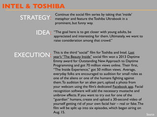 INTEL & TOSHIBA
STRATEGY:
IDEA:
EXECUTION:
Continue the social ﬁlm series by taking that ‘inside’
metaphor and feature the Toshiba Ultrabook in a
prominent, but funny way.
“The goal here is to get closer with young adults, be
appreciated and interesting for them. Ultimately, we want to
raise consideration among that crowd.”
This is the third “social” ﬁlm for Toshiba and Intel. Last
year’s “The Beauty Inside” social ﬁlm won a 2013 Daytime
Emmy award for Outstanding New Approach to Daytime
Programming and got 70 million views online. Their ﬁrst,
“The Inside Experience,” got 50 million views. Average,
everyday folks are encouraged to audition for small roles as
one of the aliens or one of the humans ﬁghting against
them.To audition for an alien part, upload a photo from
your webcam using the ﬁlm’s dedicated Facebook app. Facial
recognition software will add the necessary mustache and
unibrow effects. If you want to try out for one of the
“guardian” humans, create and upload a 30-second video of
yourself getting rid of your own facial hair – real or fake.The
ﬁlm will be split up into six episodes, which began airing on
Aug. 15.
Source
 