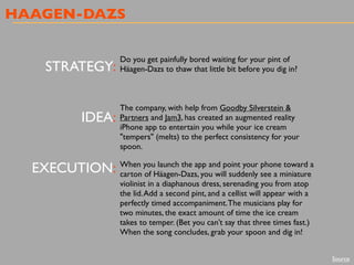HAAGEN-DAZS
STRATEGY:
IDEA:
EXECUTION:
Do you get painfully bored waiting for your pint of
Häagen-Dazs to thaw that little bit before you dig in?
The company, with help from Goodby Silverstein &
Partners and Jam3, has created an augmented reality
iPhone app to entertain you while your ice cream
"tempers" (melts) to the perfect consistency for your
spoon.
When you launch the app and point your phone toward a
carton of Häagen-Dazs, you will suddenly see a miniature
violinist in a diaphanous dress, serenading you from atop
the lid.Add a second pint, and a cellist will appear with a
perfectly timed accompaniment.The musicians play for
two minutes, the exact amount of time the ice cream
takes to temper. (Bet you can’t say that three times fast.)
When the song concludes, grab your spoon and dig in!
Source
 