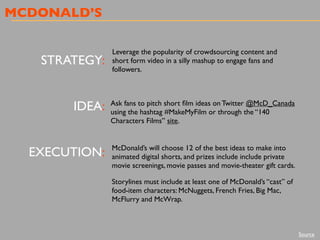 MCDONALD’S
STRATEGY:
IDEA:
EXECUTION:
Leverage the popularity of crowdsourcing content and
short form video in a silly mashup to engage fans and
followers.
Ask fans to pitch short ﬁlm ideas on Twitter @McD_Canada
using the hashtag #MakeMyFilm or through the “140
Characters Films” site.
McDonald’s will choose 12 of the best ideas to make into
animated digital shorts, and prizes include include private
movie screenings, movie passes and movie-theater gift cards.
Storylines must include at least one of McDonald’s “cast” of
food-item characters: McNuggets, French Fries, Big Mac,
McFlurry and McWrap.
Source
 