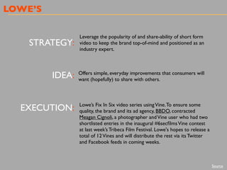 LOWE’S
STRATEGY:
IDEA:
EXECUTION:
Leverage the popularity of and share-ability of short form
video to keep the brand top-of-mind and positioned as an
industry expert.
Offers simple, everyday improvements that consumers will
want (hopefully) to share with others.
Lowe’s Fix In Six video series usingVine.To ensure some
quality, the brand and its ad agency, BBDO, contracted
Meagan Cignoli, a photographer andVine user who had two
shortlisted entries in the inaugural #6secﬁlmsVine contest
at last week’s Tribeca Film Festival. Lowe's hopes to release a
total of 12Vines and will distribute the rest via its Twitter
and Facebook feeds in coming weeks.
Source
 