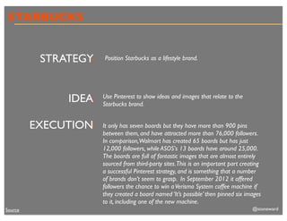 STARBUCKS


          STRATEGY:   Position Starbucks as a lifestyle brand.




              IDEA:   Use Pinterest to show ideas and images that relate to the
                      Starbucks brand.


         EXECUTION:   It only has seven boards but they have more than 900 pins
                      between them, and have attracted more than 76,000 followers.
                      In comparison,Walmart has created 65 boards but has just
                      12,000 followers, while ASOS's 13 boards have around 25,000.
                      The boards are full of fantastic images that are almost entirely
                      sourced from third-party sites.This is an important part creating
                      a successful Pinterest strategy, and is something that a number
                      of brands don’t seem to grasp. In September 2012 it offered
                      followers the chance to win a Verismo System coffee machine if
                      they created a board named ‘It’s possible’ then pinned six images
                      to it, including one of the new machine.
Source                                                                             @stoneward
 