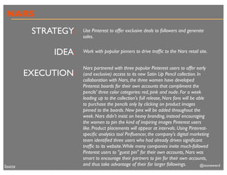 NARS
          STRATEGY:   Use Pinterest to offer exclusive deals to followers and generate
                      sales.


              IDEA:   Work with popular pinners to drive trafﬁc to the Nars retail site.


                      Nars partnered with three popular Pinterest users to offer early
         EXECUTION:   (and exclusive) access to its new Satin Lip Pencil collection. In
                      collaboration with Nars, the three women have developed
                      Pinterest boards for their own accounts that compliment the
                      pencils' three color categories: red, pink and nude. For a week
                      leading up to the collection's full release, Nars fans will be able
                      to purchase the pencils only by clicking on product images
                      pinned to the boards. New pins will be added throughout the
                      week. Nars didn't insist on heavy branding, instead encouraging
                      the women to pin the kind of inspiring images Pinterest users
                      like. Product placements will appear at intervals. Using Pinterest-
                      speciﬁc analytics tool Pinﬂuencer, the company's digital marketing
                      team identiﬁed three users who had already driven signiﬁcant
                      trafﬁc to its website.While many companies invite much-followed
                      Pinterest users to "guest pin" for their own accounts, Nars was
                      smart to encourage their partners to pin for their own accounts,
Source                and thus take advantage of their far larger followings.          @stoneward
 