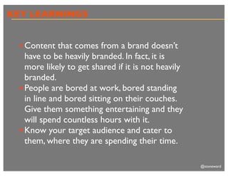 KEY LEARNINGS


 • Content that comes from a brand doesn’t
   have to be heavily branded. In fact, it is
   more likely to get shared if it is not heavily
   branded.
 • People are bored at work, bored standing
   in line and bored sitting on their couches.
   Give them something entertaining and they
   will spend countless hours with it.
 • Know your target audience and cater to
   them, where they are spending their time.

                                                    @stoneward
 