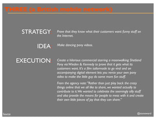 THREE (a British mobile network)


          STRATEGY:   Prove that they know what their customers want: funny stuff on
                      the Internet.


              IDEA:   Make dancing pony videos.



         EXECUTION:   Create a hilarious commercial starring a moonwalking Shetland
                      Pony via Wieden & Kennedy to prove that it gets what its
                      customers want. It's a ﬁlm tailormade to go viral and an
                      accompanying digital element lets you remix your own pony
                      video to make the little guy do some more fun stuff.
                      From the agency note: "Rather than just play back the crazy
                      things online that we all like to share, we wanted actually to
                      contribute to it.We wanted to celebrate the seemingly silly stuff
                      and also provide the means for people to mess with it and create
                      their own little pieces of joy that they can share.”



Source                                                                            @stoneward
 
