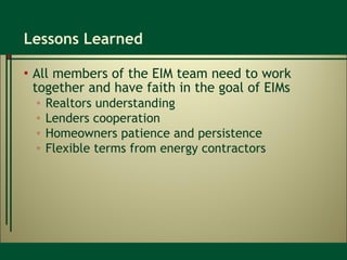 Lessons Learned All members of the EIM team need to work together and have faith in the goal of EIMs Realtors understanding Lenders cooperation Homeowners patience and persistence Flexible terms from energy contractors 