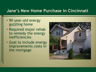 Jane’s New Home Purchase in Cincinnati 90-year-old energy guzzling home Required major rehab to remedy the energy inefficiencies Goal to include energy improvements costs in the mortgage 
