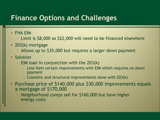 Finance Options and Challenges FHA EIM  Limit is $8,000 so $22,000 will need to be financed elsewhere 203(k) mortgage  Allows up to $35,000 but requires a larger down payment Solution EIM loan in conjunction with the 203(k) Line item certain improvements with EIM which requires no down payment Cosmetic and structural improvements done with 203(k) Purchase price of $140,000 plus $30,000 improvements equals a mortgage of $170,000  Neighborhood comps sell for $160,000 but have higher  energy costs 