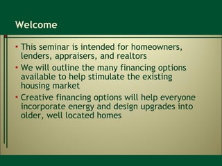 Welcome This seminar is intended for homeowners, lenders, appraisers, and realtors We will outline the many financing options available to help stimulate the existing  housing market Creative financing options will help everyone incorporate energy and design upgrades into older, well located homes 