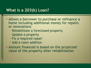 What Is a 203(k) Loan? Allows a borrower to purchase or refinance a home including additional money for repairs  or renovations Rehabilitate a foreclosed property Update a property Fix a required repair Add a room addition Amount financed is based on the projected value of the property after rehabilitation 