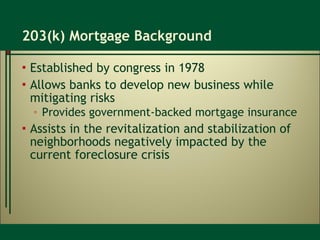203(k) Mortgage Background Established by congress in 1978 Allows banks to develop new business while mitigating risks Provides government-backed mortgage insurance Assists in the revitalization and stabilization of neighborhoods negatively impacted by the current foreclosure crisis 