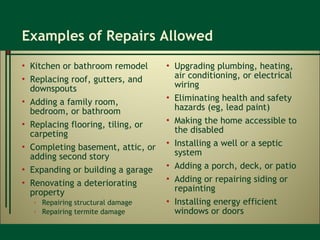 Examples of Repairs Allowed Kitchen or bathroom remodel Replacing roof, gutters, and downspouts Adding a family room, bedroom, or bathroom Replacing flooring, tiling, or carpeting Completing basement, attic, or adding second story Expanding or building a garage Renovating a deteriorating property Repairing structural damage Repairing termite damage Upgrading plumbing, heating, air conditioning, or electrical wiring Eliminating health and safety hazards (eg, lead paint) Making the home accessible to the disabled Installing a well or a septic system Adding a porch, deck, or patio Adding or repairing siding or repainting Installing energy efficient windows or doors 