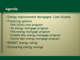 Agenda Energy Improvement Mortgages: Case Studies  Financing options FHA 203(k) loan program VA energy mortgage program FHA energy mortgage program Freddie Mac energy mortgage program Fannie Mae energy mortgage program RESNET energy rating Estimating energy savings 