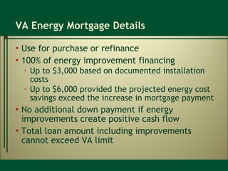 VA Energy Mortgage Details Use for purchase or refinance 100% of energy improvement financing Up to $3,000 based on documented installation costs Up to $6,000 provided the projected energy cost savings exceed the increase in mortgage payment No additional down payment if energy improvements create positive cash flow Total loan amount including improvements cannot exceed VA limit 