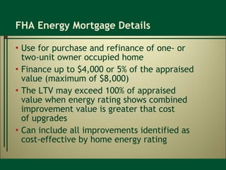 FHA Energy Mortgage Details Use for purchase and refinance of one- or  two-unit owner occupied home Finance up to $4,000 or 5% of the appraised value (maximum of $8,000) The LTV may exceed 100% of appraised  value when energy rating shows combined improvement value is greater that cost  of upgrades Can include all improvements identified as  cost-effective by home energy rating 