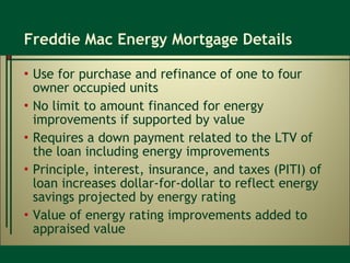 Freddie Mac Energy Mortgage Details Use for purchase and refinance of one to four owner occupied units No limit to amount financed for energy improvements if supported by value Requires a down payment related to the LTV of the loan including energy improvements Principle, interest, insurance, and taxes (PITI) of loan increases dollar-for-dollar to reflect energy savings projected by energy rating Value of energy rating improvements added to appraised value  